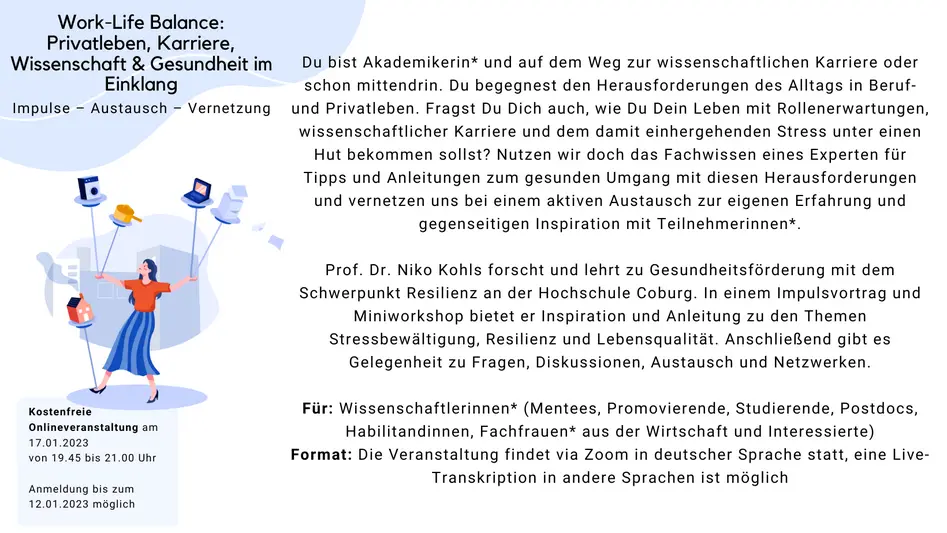 Work-Life Balance: Privatleben, Karriere, Wissenschaft & Gesundheit im Einklang Was: Impulse, Austausch, Vernetzung Du bist Akademikerin* und auf dem Weg zur wissenschaftlichen Karriere oder schon mittendrin. Du begegnest den Herausforderungen des Alltags in Beruf- und Privatleben. Fragst Du Dich auch, wie Du Dein Leben mit Rollenerwartungen, wissenschaftlicher Karriere und dem damit einhergehenden Stress unter einen Hut bekommen sollst? Nutzen wir doch das Fachwissen eines Experten für Tipps und Anleitungen zum gesunden Umgang mit diesen Herausforderungen und vernetzen uns bei einem aktiven Austausch zur eigenen Erfahrung und gegenseitigen Inspiration mit Teilnehmerinnen*. Prof. Dr. Niko Kohls forscht und lehrt zu Gesundheitsförderung mit dem Schwerpunkt Resilienz an der Hochschule Coburg. In einem Impulsvortrag und Miniworkshop bietet er Inspiration und Anleitung zu den Themen Stressbewältigung, Resilienz und Lebensqualität. Anschließend gibt es Gelegenheit zu Fragen, Diskussionen, Austausch und Netzwerken. Für: Wissenschaftlerinnen* (Mentees, Promovierende, Studierende, Postdocs, Habilitandinnen, Fachfrauen* aus der Wirtschaft und Interessierte) Format: Die Veranstaltung findet in deutscher Sprache statt, eine Live-Transkription in andere Sprachen ist möglich Wann: 17. Januar 2023, 19.45 bis 21.00 Uhr, online via ZOOM Anmeldung: Melde Dich bis zum 12. Januar an Die Veranstaltung ist kostenfrei.