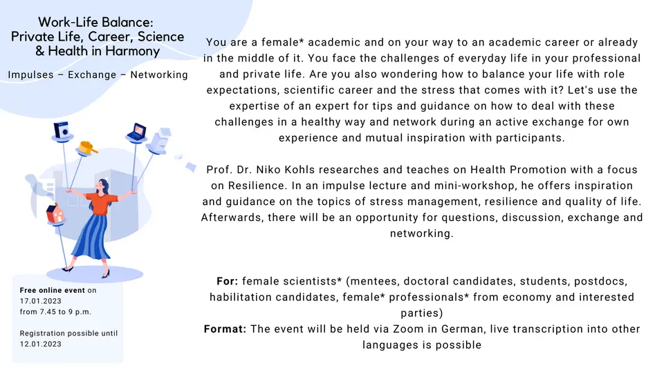 Work-Life Balance: Private Life, Career, Science & Health in Harmony What: Impulses, exchange, networking You are a female* academic and on your way to an academic career or already in the middle of it. You face the challenges of everyday life in your professional and private life. Are you also wondering how to balance your life with role expectations, scientific career and the stress that comes with it? Let's use the expertise of an expert for tips and guidance on how to deal with these challenges in a healthy way and network during an active exchange for own experience and mutual inspiration with participants. Prof. Dr. Niko Kohls researches and teaches on Health Promotion with a focus on Resilience. In an impulse lecture and mini-workshop, he offers inspiration and guidance on the topics of stress management, resilience and quality of life. Afterwards, there will be an opportunity for questions, discussion, exchange and networking. For: female scientists* (mentees, doctoral candidates, students, postdocs, habilitation candidates, female* professionals* from economy and interested parties) Format: The event will be held in German, live transcription into other languages is possible When: January 17, 2023, 7:45 to 9:00 p.m., online via ZOOM Registration: Register by January 12 The event is free of charge.
