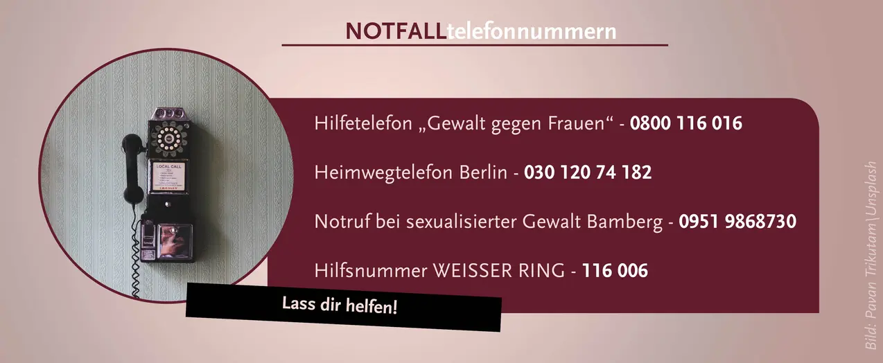 Notfalltelefonnummern: Erstens: Hilfetelefon Gewalt gegen Frauen: 0800 116 016, zweitens: Heimwegtelefon Berlin: 030 120 74 182, drittens: Notruf bei sexualisierter Gewalt Bamberg: 0951 9868 730, letztens: Hilfsnummer Weißer Ring: 116 006