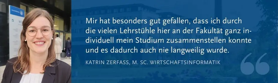 Katrin Zerfass (M. Sc. WI): Mir hat besonders gut gefallen, dass ich durch  die vielen Lehrstühle hier an der Fakultät ganz in-dividuell mein Studium zusammenstellen konnte und es dadurch auch nie langweilig wurde.