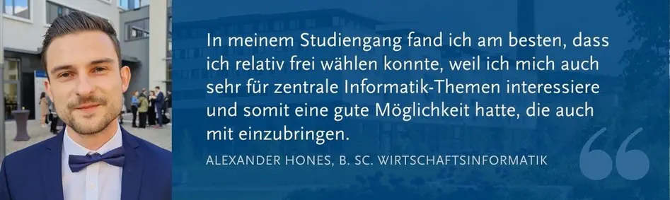 Alexander Hones (B. Sc. WI): In meinem Studiengang fand ich am besten, dass ich relativ frei wählen konnte, weil ich mich auch sehr für zentrale Informatik-Themen interessiere und somit eine gute Möglichkeit hatte, die auch mit einzubringen.