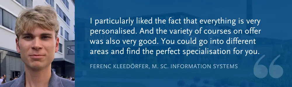 Ferenc Kleedörfer, M. Sc. Information Systems: “I particularly liked the fact that everything is very personalised. And the variety of courses on offer was also very good. You could go into different areas and find the perfect specialisation for you.”