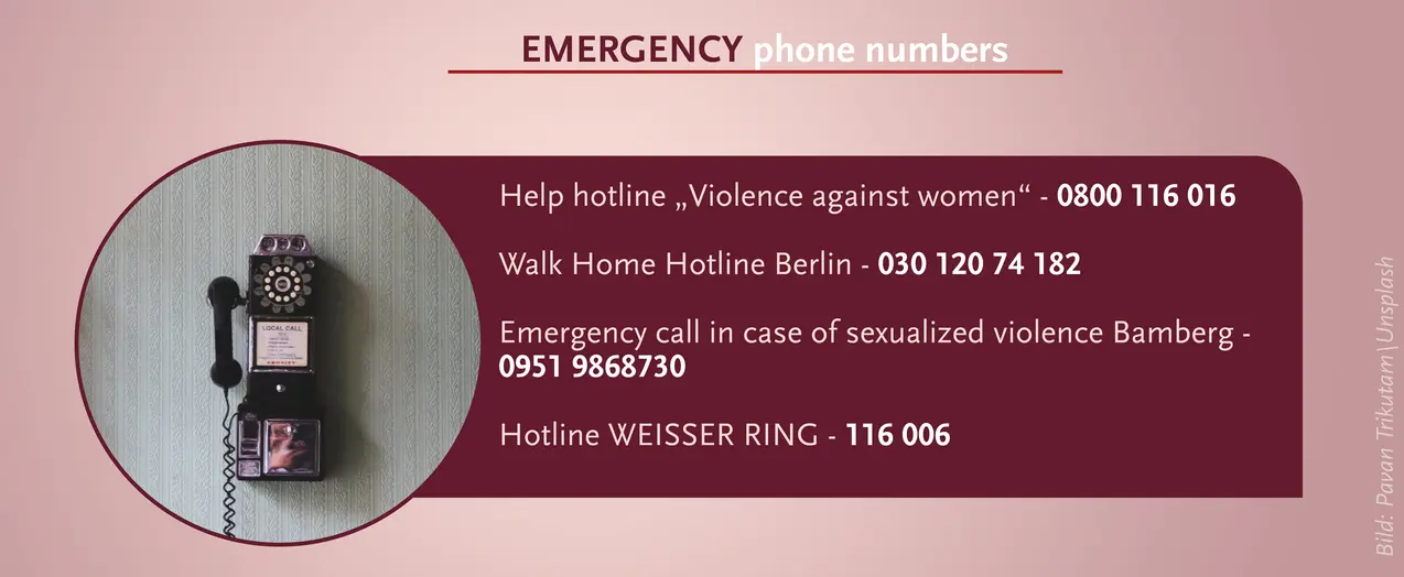 Emergency Phone Numbers: Help hotline "violence against women" 0800 116 016; Walk Home Hotline Berlin 030 120 74 182; Emergency call in case of sexualized violence Bamberg 0951 9868730; Hotline WEISSER RING 116 006